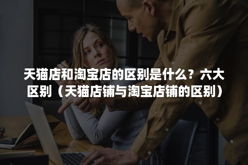 天猫店和淘宝店的区别是什么?六大区别(天猫店铺与淘宝店铺的区别) 天猫店和淘宝店的区别是什么?六大区别(天猫店铺与淘宝店铺的区别)