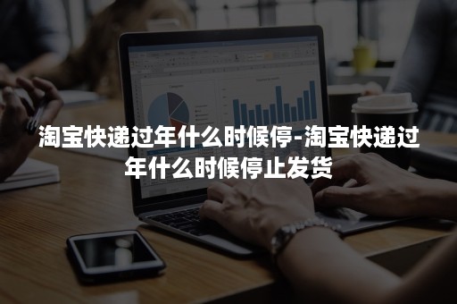 淘宝快递过年什么时候停-淘宝快递过年什么时候停止发货 淘宝快递过年什么时候停-淘宝快递过年什么时候停止发货