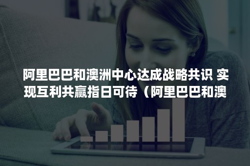 阿里巴巴和澳洲中心达成战略共识 实现互利共赢指日可待（阿里巴巴和澳洲中心达成战略共识的时间）