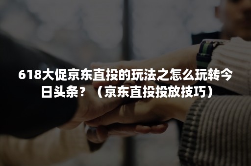 618大促京东直投的玩法之怎么玩转今日头条?(京东直投投放技巧) 618大促京东直投的玩法之怎么玩转今日头条?(京东直投投放技巧)