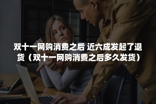 双十一网购消费之后 近六成发起了退货(双十一网购消费之后多久发货) 双十一网购消费之后 近六成发起了退货(双十一网购消费之后多久发货)