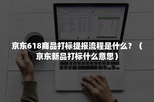 京东618商品打标提报流程是什么？（京东新品打标什么意思）