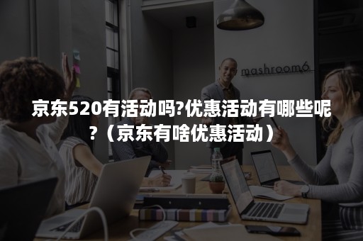 京东520有活动吗?优惠活动有哪些呢?（京东有啥优惠活动）