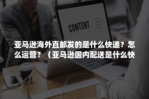 亚马逊海外直邮发的是什么快递？怎么运营？（亚马逊国内配送是什么快递）