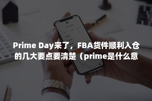 Prime Day来了，FBA货件顺利入仓的几大要点要清楚（prime是什么意思）