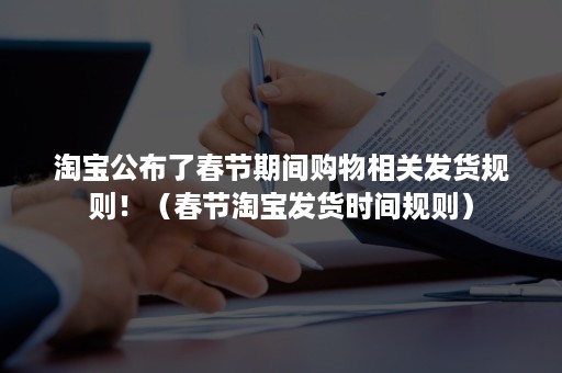 淘宝公布了春节期间购物相关发货规则！（春节淘宝发货时间规则）