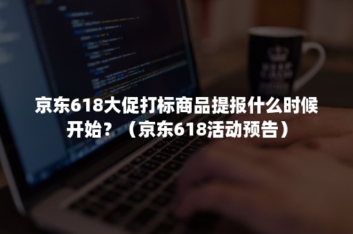 京东618大促打标商品提报什么时候开始？（京东618活动预告）