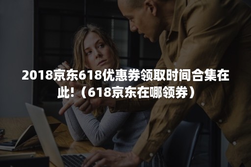 2018京东618优惠券领取时间合集在此!（618京东在哪领券）