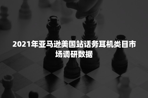 2021年亚马逊美国站话务耳机类目市场调研数据