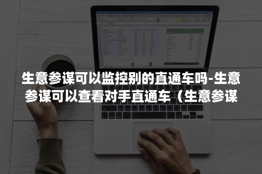 生意参谋可以监控别的直通车吗-生意参谋可以查看对手直通车（生意参谋里怎么看直通车数据）