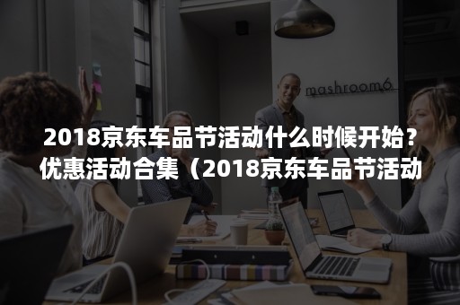 2018京东车品节活动什么时候开始？优惠活动合集（2018京东车品节活动什么时候开始?优惠活动合集的）