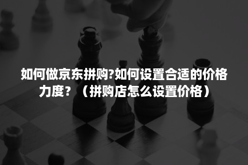 如何做京东拼购?如何设置合适的价格力度?(拼购店怎么设置价格) 如何做京东拼购?如何设置合适的价格力度?(拼购店怎么设置价格)