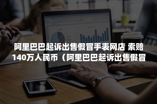 阿里巴巴起诉出售假冒手表网店 索赔140万人民币(阿里巴巴起诉出售假冒手表网店案例) 阿里巴巴起诉出售假冒手表网店 索赔140万人民币(阿里巴巴起诉出售假冒手表网店案例)
