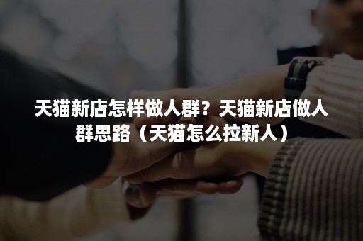 天猫新店怎样做人群？天猫新店做人群思路（天猫怎么拉新人）