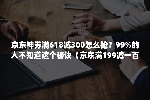 京东神券满618减300怎么抢？99%的人不知道这个秘诀（京东满199减一百的券怎么抢）