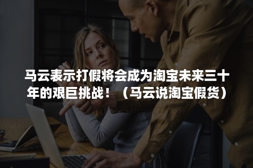 马云表示打假将会成为淘宝未来三十年的艰巨挑战！（马云说淘宝假货）