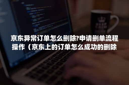 京东异常订单怎么删除?申请删单流程操作（京东上的订单怎么成功的删除）