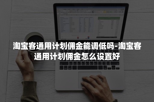 淘宝客通用计划佣金能调低吗-淘宝客通用计划佣金怎么设置好