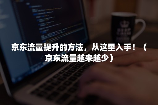 京东流量提升的方法,从这里入手!(京东流量越来越少) 京东流量提升的方法,从这里入手!(京东流量越来越少)