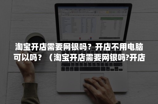 淘宝开店需要网银吗？开店不用电脑可以吗？（淘宝开店需要网银吗?开店不用电脑可以吗安全吗）