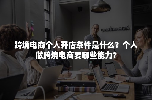 跨境电商个人开店条件是什么？个人做跨境电商要哪些能力？