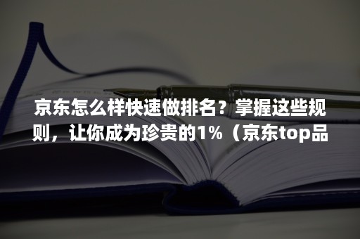 京东怎么样快速做排名？掌握这些规则，让你成为珍贵的1%（京东top品牌榜怎么做上去）