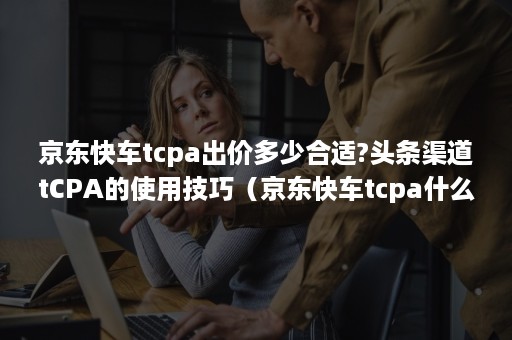 京东快车tcpa出价多少合适?头条渠道tCPA的使用技巧（京东快车tcpa什么意思）