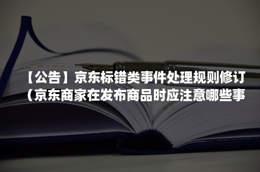 【公告】京东标错类事件处理规则修订（京东商家在发布商品时应注意哪些事项避免发生标错事件）