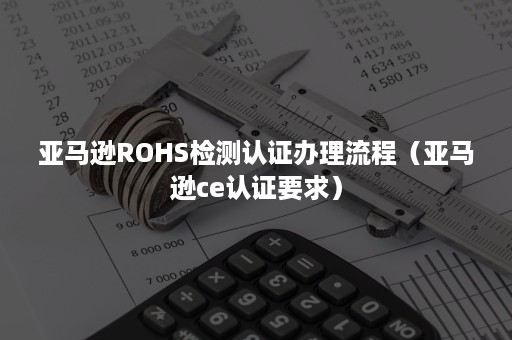 亚马逊ROHS检测认证办理流程（亚马逊ce认证要求）