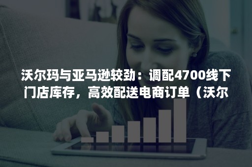 沃尔玛与亚马逊较劲：调配4700线下门店库存，高效配送电商订单（沃尔玛外贸订单）