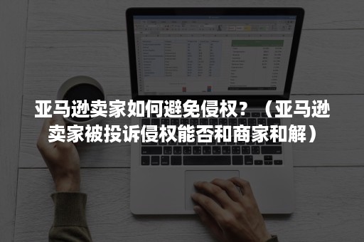 亚马逊卖家如何避免侵权？（亚马逊卖家被投诉侵权能否和商家和解）