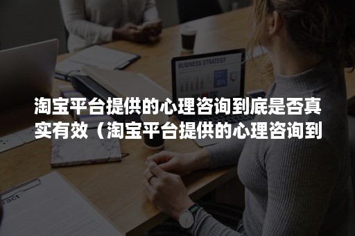 淘宝平台提供的心理咨询到底是否真实有效（淘宝平台提供的心理咨询到底是否真实有效呢）