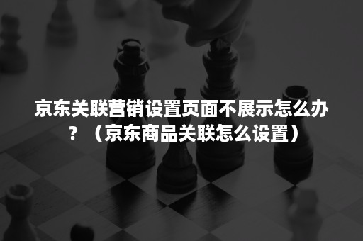 京东关联营销设置页面不展示怎么办？（京东商品关联怎么设置）