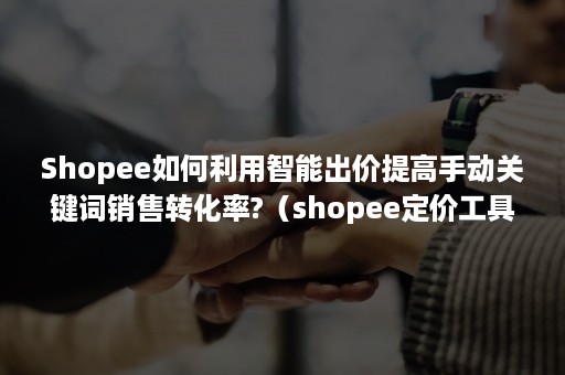 Shopee如何利用智能出价提高手动关键词销售转化率?（shopee定价工具）