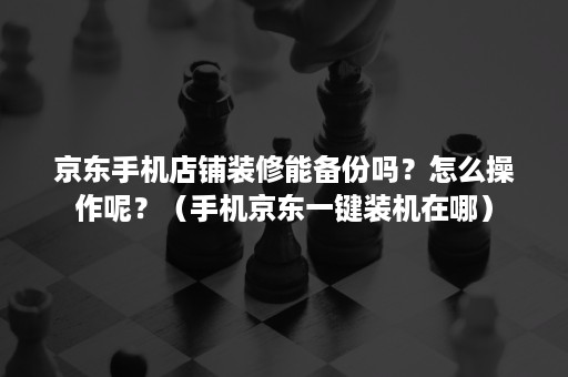 京东手机店铺装修能备份吗?怎么操作呢?(手机京东一键装机在哪) 京东手机店铺装修能备份吗?怎么操作呢?(手机京东一键装机在哪)