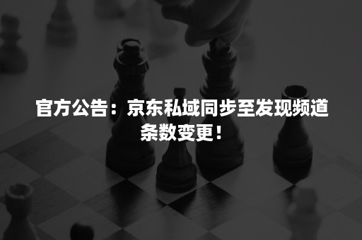 官方公告：京东私域同步至发现频道条数变更！