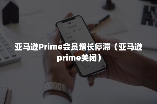 亚马逊Prime会员增长停滞（亚马逊prime关闭）