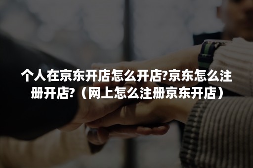 个人在京东开店怎么开店?京东怎么注册开店?（网上怎么注册京东开店）