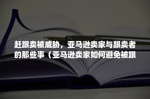 赶跟卖被威胁，亚马逊卖家与跟卖者的那些事（亚马逊卖家如何避免被跟卖）