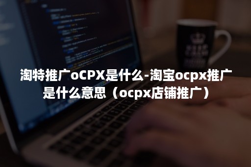 淘特推广oCPX是什么-淘宝ocpx推广是什么意思（ocpx店铺推广）