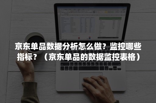 京东单品数据分析怎么做？监控哪些指标？（京东单品的数据监控表格）