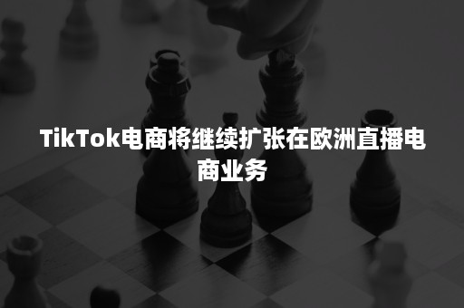 TikTok电商将继续扩张在欧洲直播电商业务