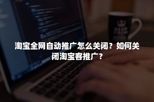 淘宝全网自动推广怎么关闭？如何关闭淘宝客推广？