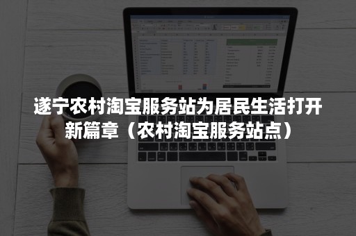 遂宁农村淘宝服务站为居民生活打开新篇章(农村淘宝服务站点) 遂宁农村淘宝服务站为居民生活打开新篇章(农村淘宝服务站点)