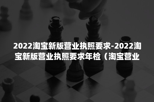 2022淘宝新版营业执照要求-2022淘宝新版营业执照要求年检（淘宝营业执照怎么办理流程2020）