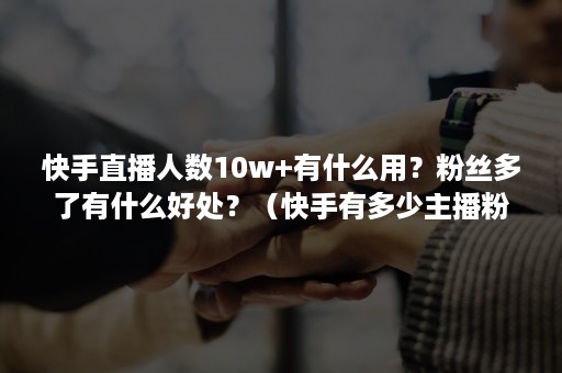 快手直播人数10w+有什么用？粉丝多了有什么好处？（快手有多少主播粉丝在百万以上）