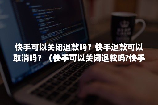 快手可以关闭退款吗？快手退款可以取消吗？（快手可以关闭退款吗?快手退款可以取消吗怎么操作）