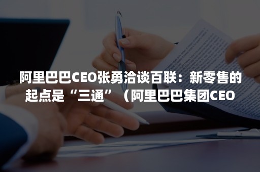 阿里巴巴CEO张勇洽谈百联：新零售的起点是“三通”（阿里巴巴集团CEO张勇提出新零售要做到( )）