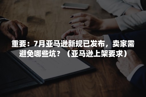 重要：7月亚马逊新规已发布，卖家需避免哪些坑？（亚马逊上架要求）