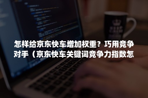 怎样给京东快车增加权重？巧用竞争对手（京东快车关键词竞争力指数怎么提升）